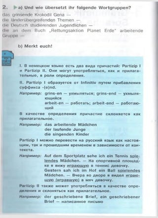 2. a) Und wie übersetzt ihr folgende Wortgruppen?
das grinsende Krokodil Gena —
die landenibergreifenden Themen —
dir Deutsch studierenden Jugendlichen —
dlo an dem Buch „Rettungsaktion Planet Erde“ arbeitende
<iiiippo
b) M erkt euch!
I. В немецком языке есть два вида причастий: Partizip I
и Partizip II. Они могут употребляться, как и прилага­
тельные, в роли определения.
II. Partizip I образуется от Infinitiv путем прибавления
суффикса -(e)nd.
Например: grins-en — ухмыляться; grins-end — ухмыля­
ющийся
arbeit-en — работать; arbeit-end — работаю­
щий
В качестве определения причастие склоняется как
прилагательное.
Например: das arbeitende Mädchen
der laufende Junge
die singenden Kinder
Partizip I можно перевести на русский язык как настоя­
щим, так и прошедшим временем в зависимости от кон­
текста.
Например: Auf dem Sportplatz sehe ich ein Tennis spie­
lendes Mädchen. — На спортивной площад­
ке я вижу играющую в теннис девочку.
Gestern sah ich im Hof ein Ball spielendes
Mädchen. — Вчера во дворе я видел играю­
щую (игравшую) в мяч девочку.
Partizip II также может употребляться в качестве опре­
деления и склоняться как прилагательное.
Например: der geschriebene Brief, ein geschriebener
Brief — написанное письмо
 