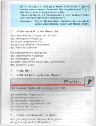 III. К Partizip I и Partizip II могут относиться и другие
члены предложения. Сравните: der angekommene Zug —
der heute Abend angekommene Zug.
Такое причастие с относящимися к нему словами обра­
зует распространенное определение.
Например: Die in Deutschland studierenden ausländi­
schen Jugendlichen haben viel Neues erlebt.
3 . ► Übersetzt bitte ins Russische!
die ankommende Gruppe der Schüler
das abfliegende Flugzeug
die rasch vergehende Zeit
die gut aussöhende Reiseleiterin
das lesende Mädchen
die angekommene Delegation
das abgeflogene Flugzeug
die vergangene Zeit
die gern gesehenen Gäste des Gymnasiums
das gelesene Buch
4 . ►AB, Üb. 1.
5 . ► Erklärt bitte nach dem Mustor.
rWi/urft^r:
Ein reisender Junge Ist ein Junga, «loi mint.
Ein fliegendes f Iiiq 2o u () if.l
Ein denkender Monsch ir.l
Ein lachendes MflrJohon Ist
Die tanzenden Jugendlichen sind ...
Ein schlafender Junge Ist .
Ein spielendes Kind Ist .
6 . ►Und wie übersetzt ihr das?
das gut ausgedachte Austauschprogramm
die gut ausgewählten Aktivitäten
 