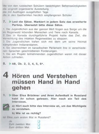 diti von den russischen Schülern besichtigten Sehenswürdigkeiten
dm originell organisierte Ausstellung
dm mit Ausflügen ausgefüllten Tage
dm in den Gastfamilien herzlich empfangenen Schüler
7 . Lest die Sätze. M arkiert in jedem Satz das erw eiterte
Partizip. Übersetzt bitte diese Sätze.
I Die Jugendlichen aus der ganzen Welt flogen aus Sorge um die
Im Begenwald lebenden Menschen und Tiere nach Kanada.
2. Das in Kanada durchgeführte Projekt hatte das Ziel, die
Vernichtung des intakten Regenwaldes zu stoppen.
3 Die Jugendlichen trafen sich mit dem um seine Heimat
k.impfenden Indianerstamm.
<1 Sie überreichten im kanadischen Parlament ihre in verschiede­
nen Sprachen geschriebenen Forderungen.
f>. Die am Projekt teilnehmenden Jugendlichen waren mit dieser
Aktion zufrieden.
8 . AB, Üb. 2, 3, 4, 5, 6*.
4 Hören und Verstehen
müssen Hand in Hand
gehen
1. Über Elisa Brückner und ihren Aufenthalt in Russland
habt ihr schon gelesen. Hier noch ein Teil des
Interviews.
L a) Hört euch bitte das Interview an, um das Wichtigste
zu verstehen.
b) Wie ist es richtig?
hl I li-..i zum ersten Mal in Russland?
Ja. □
/u m /weiten Mal. □
Zum dritten Mal. □
 