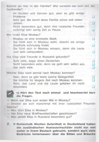 Kommt sie klar in der Familie? Wie versteht sie sich mit der
Gastfamilie?
Im Großen und Ganzen gut, aber es gibt einige
Probleme. □
Sehr gut. Sie kennt diese Familie schon seit vielen
Jahren. □
Nicht besonders gut, denn ihre russische Freundin
verbringt sehr wenig Zeit zu Hause. □
Wie findet Elisa Moskau?
Moskau ist eine kriminelle Stadt. □
Sie fühlt sich in Moskau wohl, obwohl sie einige
Stadtteile schmutzig findet. □
Sie fühlt sich in Moskau einsam, denn die Leute
sind sehr unfreundlich. □
Hat Elisa viele Freunde in Russland gefunden?
Sehr viele, sogar einen Deutschen. □
Nicht besonders viele, denn sie geht sehr selten aus.
Gar nicht viele. □
Möchte Elisa noch einmal nach Moskau kommen?
Nein, denn es gibt keine solche Gelegenheit.
Sie möchte für längere Zeit nach Moskau kommen.
Nein, das Land und die Leute gefallen ihr nicht
besonders. □
c) Hört den Text noch einmal und beantw ortet
w £m die Fragen.
Wann war Elisa zum ersten Mal in Moskau?
- Streitet sie sich manchmal mit ihrer russischen Freundin
Sascha?
Was stört Elisa in Moskau?
Hat Elisa neue Brieffreundschaften geschlossen?
Was gefällt Elisa in Russland besonders gut?
2 . Dreieinhalb Wochen Aufenthalt in Deutschland haben
die ausländischen Austauschschüler nicht nur viel
weiter in ihrem Deutsch gebracht, sondern auch viele
Eindrücke hinterlassen: über die Sitten und Bräuche
 