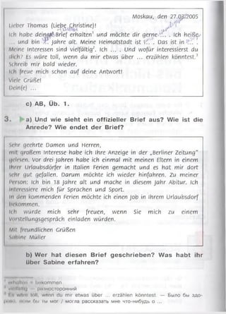 Moskau, den 27.C^u?005
lieber Thomas (L ie^ ,Christine)! ^ j A
Ich habe d e in a fiBrief erhalten1 und möchte dir gerne '■/!. . Ich heiß^
und bin ■jP Jahre alt. Meine Heimatstadt ist t'f.u. Das ist in .
Meine Interessen sind vielfältig2. Ich ... . Und wofür interessierst du
di(h> Es wäre toll, wenn du mir etwas über ... erzählen könntest.3
schreib mir bald wieder.
!i h Irene mich schon auf deine Antwort!
Viele Grüße!
I)«'in(e) ...
c) AB, Üb. 1.
3 . a) Und wie sieht ein offizieller Brief aus? Wie ist die
Anrede? Wie endet der Brief?
sehr geehrte Damen und Herren,
mit großem Interesse habe ich ihre Anzeige in der „Berliner Zeitung"
gelesen. Vor drei Jahren habe ich einmal mit meinen Eltern in einem
Ihrer Urlaubsdörfer in Italien Ferien gemacht und es hat mir dort
sehr gut gefallen. Darum möchte ich wieder hinfahren. Zu meiner
Person: Ich bin 18 Jahre alt und mache in diesem ja h r Abitur. Ich
Interessiere mich für Sprachen und Sport.
ln den kommenden Ferien möchte ich einen Job in Ihrem Urlaubsdorf
bekommen.
Uh würde mich sehr freuen, wenn Sie mich zu einem
Viii Stellungsgespräch einladen würden.
Mit freundlichen Grüßen
Sabine Müller
b) Wer hat diesen Brief geschrieben? Was habt ihr
über Sabine erfahren?
n ilu iltu n b o ko m m e n
wli'IUIIHj |>.'ПН0СТ0Р0ННИЙ
i wftm toll, wonn du mir etwas über ... erzählen könntest. — Было бы здо-
liiiMH, еч ни (Siai iw мог / могла рассказать мне что-нибудь о ...
 