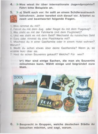 4 . Was wisst ihr über internationale Jugendprojekte?
Führt bitte Beispiele an.
a) Stellt euch vor: Ihr sollt an einem Schüleraustausch
teilnehmen. Jeder bereitet sich darauf vor. Arbeitet zu
zweit und beantwortet folgende Fragen.
I . Was nimmst du mit?
Fährst du mit dem Zug oder fliegst du mit dem Flugzeug?
3. Wie steht es mit der Fahrkarte (mit dem Flugticket)?
4. Und wie steht es mit dem Geld? Wechselst du russisches Geld
in Euro oder nimmst du eine Plastikkarte mit?
!). Möchtest du in einer Gastfamilie oder in einem Hotel wohnen?
Warum?
(i Weißt du schon etwas über deine Gastfamilie? Wenn ja, so
erzähle kurz über sie.
/ Hast du schon Souvenirs gekauft? Welche? Für wen?
b*) Hier sind einige Sachen, die man als Souvenirs
mitnehmen kann. W ählt einige und begründet eure
Wahl.
M a rc h
6 . Besprecht in Gruppen, welche deutschen Städte ihr
besuchen möchtet, und sagt, warum.
 