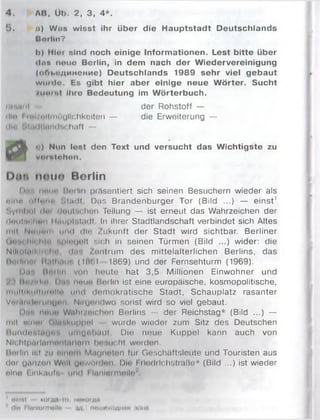 4 . ЛН, Üb. 2, 3, 4*.
5. п) Wjis wisst ihr über die Hauptstadt Deutschlands
Qttrlln?
b) Hlor sind noch einige Informationen. Lest bitte über
«Inn neue Berlin, in dem nach der Wiedervereinigung
(оГп.пдинсние) Deutschlands 1989 sehr viel gebaut
w iim Ih E s gibt hier aber einige neue W örter. Sucht
/н и т і Ihre Bedeutung im W örterbuch.
ift'ntni der Rohstoff —
din I mi Unmöglichkeiten — die Erweiterung —
Hin ' ,|.nllliiiidu hilft —
UQjL • ) Nun lost den Text und versucht das Wichtigste zu
vomlohon.
Den moiio Berlin
l».r, i mi in lin illn präsentiert sich seinen Besuchern wieder als
f i l m u lltn H i M .u lt Das Brandenburger Tor (Biid ...) — einst'
N y m lm l i !»m iluiilridhon Teilung — ist erneut das Wahrzeichen der
(|*inl'it hon | litu p i’.liidl In ihrer Stadtlandschaft verbindet sich Altes
mit I Im M<itt u n d d ir Zukunft der Stadt wird sichtbar. Berliner
Ijiu'H liii hin i|iii4 J"ll sich in seinen Türmen (Bild ...) wider: die
Nilu iltiil' її i In 1 1.1•. Zentrum des m ittelalterlichen Berlins, das
Й ти .... Ii.iihiiii'. (Iö (il I869) und der Fernsehturm (1969).
I>n'. Itntlin von heute hat 3,5 Millionen Einwohner und
i ltn/iil-n 11-r. щ и т Berlin ist eine europäische, kosmopolitische,
multil’ iiiiiiiniin und dninokratische Stadt, Schauplatz rasanter
V«4,tiH Im uihjmi i Niiyniidwo sonst wird so viel gebaut.
Diis iiwiin Wnht/«lc;hon Berlins — der Reichstag* (Bild ...) —
mit п іти (іііі'ііміррої wurde wieder zum Sitz des Deutschen
H u n tlniiitiijii'i і і і і щ п і м о ї Die neue Kuppel kann auch von
NIclilptiilM m uiiiuilnm hrwucht werden.
Unilln ist zu nliinui Mnunnton für Geschäftsleute und Touristen aus
(Int gisn/nn Wnll ynwdiilnn Dm l iludilchstraße* (Bild ...) ist wieder
nlnn Einkunft! und I lunlnimnlltr'
ИІІШІ K O I io, ІІПКОІДИ
J dl« l;lnnl*rmellti vi іівш»ходн»и :юнв
 