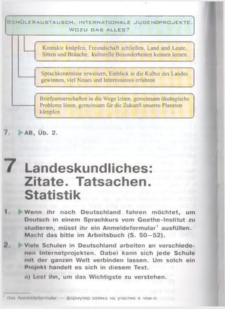 H C H Ü L E R A U S T A U S C H , I N T E R N A T I O N A L E J U G E N D P R O J E K T E .
W O Z U D A S A L L E S ?
Kontakte knüpfen, Freundschaft schließen, Land und Leute,
Sitten und Bräuche, kulturelle Besonderheiten kennen lernen
Sprachkenntnisse erweitern, Einblick in die Kultur des Landes
gewinnen, viel Neues und Interessantes erfahren
Briefpartnerschaften in die Wege leiten, gemeinsam ökologische
Probleme lösen, gemeinsam für die Zukunft unseres Planeten
kämpfen
7. AB, Üb. 2.
7 Landeskundliches:
Zitate. Tatsachen.
Statistik
I . Wenn ihr nach Deutschland fahren m öchtet, um
Deutsch In einem Sprachkurs vom Goethe-Institut zu
studieren, müsst ihr ein Anmeldeformular1 ausfüllen.
Macht das bitte im Arbeitsbuch (S. 50 —52).
Viele Schulen in Deutschland arbeiten an verschiede­
nen Internetprojekten. Dabei kann sich jede Schule
mit der ganzen W elt verbinden lassen. Um solch ein
Piojekt handelt es sich in diesem Text.
n) Lost ihn, um das Wichtigste zu verstehen.
' dir. Anmolilolormular формуляр-заявка на участие в чем-л.
 