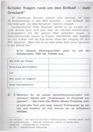 Schüler fragen rund um den Erdball — zum
Ortstarif1
40 Hamburger Schulen können jetzt erstmals mit ihren
50 Partnerschulen in aller Welt sprechen — zum Ortstarif. Das
Internetprojekt „Ein Welt-Schulnetz" macht’s möglich.
Landesschulrat2 Peter Daschner weihte es vor kurzem ein3.
Jede Schule kann sich jetzt über die Adresse www.hh.schu-
le.de/globlern mit der ganzen Welt verbinden lassen. In
Sekundenschnelle sausen so Fragen, Nachrichten oder Aufsätze
um den Erdball. Und die Kids lernen dabei den Umgang mit dem
PC'1. Daschner: „Mein Ziel ist es, dass jedes Kind einen Computer
in der Schule hat.“
b) In diesem Zeitungsartikel geht es um ein
Schulprojekt. Füllt die Tabelle aus.
Wie heißt das Projekt
Bedeutung des Projektes
Ziel
Was macht es möglich?
Seine Internetadresse
3 . ► M öchtet ihr an einem Um w eltschutzprojekt te il­
nehmen? M acht mit! „Trinkwasser im Haushalt ein­
sparen!“ — das kann das Motto dieses Projektes sein.
a) Lest den Text und sagt, warum Trinkwasser so sel­
ten und kostbar ist und warum wir es einsparen
müssen.
1 der Oitstarif — der Tarif wie bei einem Telefongespräch innerhalb deiner Stadt
■’ der Landesschulrat — советник земельного совета по делам школ
1 einweihen — (торжественно) открывать
1 der PC — персональный компьютер
 