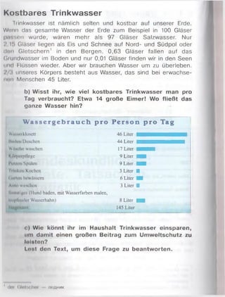 Kostbares Trinkwasser
l'rinkwasser ist nämlich selten und kostbar auf unserer Erde.
Wenn das gesamte Wasser der Erde zum Beispiel in 100 Gläser
p.r.sen würde, wären mehr als 97 Gläser Salzwasser. Nur
i’.Hi Gläser liegen als Eis und Schnee auf Nord- und Südpol oder
dun Gletschern1 in den Bergen. 0,63 Gläser fallen auf das
Cirundwasser im Boden und nur 0,01 Gläser finden wir in den Seen
und Flüssen wieder. Aber wir brauchen Wasser um zu überleben.
unseres Körpers besteht aus Wasser, das sind bei erwachse­
nen Menschen 45 Liter.
b) Wisst ihr, wie viel kostbares Trinkwasser man pro
Tag verbraucht? Etwa 14 große Eimer! Wo fließt das
ganze Wasser hin?
W a s s e r g e b r a u c h pro P e r s o n p r o Tag
Wirisi-rklosett
Umk'ii/DtiBchen 44 Liter ■ ■ K 3 I H
WiWi lic wuschen 17 Liter ■ ■ ■ ■
k mperpflege 9 Liter ■ ■
l’ut/i*n/Spülcn 9 Liter ■ ■
Iriiiken/Kochen 3 Liter ■
( Imten hewiissem 6 Liter ■
Auto wuschen 3 Liter ■
'•nn iiif. , (Hund baden, mit Wasserfarben malen,
ln>|ilrndcr Wasserhahn) 8 Liter ■ ■
llntgiHiml: 145 Liter
c) Wie könnt ihr im Haushalt Trinkwasser einsparen,
um damit einen großen Beitrag zum Umweltschutz zu
lolston?
Lost den Text, um diese Frage zu beantworten.
1d m GlulHCher jio a h m k
 