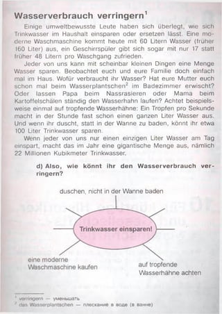 Wasserverbrauch verringern1
Einige umweltbewusste Leute haben sich überlegt, wie sich
Trinkwasser im Haushalt einsparen oder ersetzen lässt. Eine mo­
derne Waschmaschine kommt heute mit 60 Litern Wasser (früher
160 Liter) aus, ein Geschirrspüler gibt sich sogar mit nur 17 statt
früher 48 Litern pro Waschgang zufrieden.
Jeder von uns kann mit scheinbar kleinen Dingen eine Menge
Wasser sparen. Beobachtet euch und eure Familie doch einfach
mal im Haus. Wofür verbraucht ihr Wasser? Hat eure Mutter euch
schon mal beim W asserplantschen2 im Badezimmer erwischt?
Oder lassen Papa beim Nassrasieren oder Mama beim
Kartoffelschälen ständig den Wasserhahn laufen? Achtet beispiels­
weise einmal auf tropfende Wasserhähne: Ein Tropfen pro Sekunde
macht in der Stunde fast schon einen ganzen Liter Wasser aus.
Und wenn ihr duscht, statt in der Wanne zu baden, könnt ihr etwa
100 Liter Trinkwasser sparen.
Wenn jeder von uns nur einen einzigen Liter Wasser am Tag
einspart, macht das im Jahr eine gigantische Menge aus, nämlich
22 Millionen Kubikmeter Trinkwasser.
d) Also, wie könnt ihr den W asserverbrauch ver­
ringern?
duschen, nicht in der Wanne baden
Wasserhähne achten
' verringern — уменьшать
•' das Wasserplantschen — плескание в воде (в ванне)
 