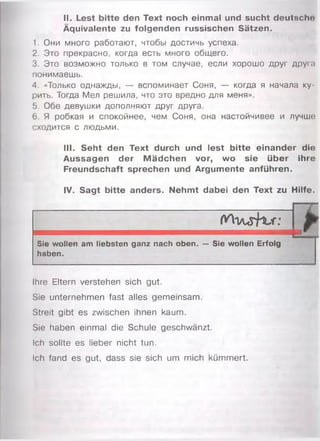 II. Lest bitte den Text noch einmal und sucht deutschn
Äquivalente zu folgenden russischen Sätzen.
1. Они много работают, чтобы достичь успеха.
2. Это прекрасно, когда есть много общего.
3. Это возможно только в том случае, если хорошо друг друы
понимаешь.
4. «Только однажды, — вспоминает Соня, — когда я начала ку­
рить. Тогда Мел решила, что это вредно для меня».
5. Обе девушки дополняют друг друга.
6. Я робкая и спокойнее, чем Соня, она настойчивее и лучше
сходится с людьми.
III. Seht den Text durch und lest bitte einander die
Aussagen der M ädchen vor, wo sie über ihre
Freundschaft sprechen und Argumente anführen.
IV. Sagt bitte anders. Nehmt dabei den Text zu Hilfe.
/
W o / u r K / f ;
*
Sie wollen am liebsten ganz nach oben,
haben.
— Sie wollen Erfolg
Ihre Eltern verstehen sich gut.
Sie unternehmen fast alles gemeinsam.
Streit gibt es zwischen ihnen kaum.
Sie haben einmal die Schule geschwänzt.
Ich sollte es lieber nicht tun.
Ich fand es gut, dass sie sich um mich kümmert.
 