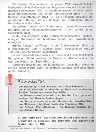 Die Berliner Museen sind in der ganzen Welt bekannt. Auf doi
Museumsinsel* befinden sich das Pergamonmuseum* mit archäolo
gischen Sammlungen (Bild ...), das Bodemuseum mit einer großen
Skulpturensammlung und einem M ünzkabinett (Bild ...). Das
Schloss Charlottenburg* (Bild ...), die ehemalige Residenz dei
preußischen Könige, ist ein Museum mit wertvollem Möbel,
Gemälden und Porzellan.
Als größte Theater- und Orchesterstadt bietet Berlin ein wei­
tes Spektrum an Freizeitmöglichkeiten an — vom Variete bis zur
klassischen Oper.
In der Industriestadt Berlin werden Verkehrstechnik, Biotech­
nologie, Medizintechnik, M edienwirtschaft und Umwelttechnik
entwickelt.
Berlins Rohstoff ist Wissen. In den 3 Universitäten (Bild ...),
8 Hochschulen und 4 künstlerischen Hochschulen werden
130 000 junge Menschen ausgebildet.
In der Großstadt kann man auch Ruhe und Einsamkeit finden.
Bei schönem Wetter zieht es die Berliner ins Grüne1 und an die
Ufer der Flüsse und Seen (Bild ...).
Durch die Erweiterung der Europäischen Union (EU) bekommt
Berlins geopolitische Lage im Zentrum Europas eine besonders
große Bedeutung.
V M W l
der Reichstag — der Sitz des deutschen Parlaments
die Friedrichstraße — eine der größten und schönsten
Straßen Berlins mit vielen Geschäften
die Museumsinsel — so wird der Teil der Stadt genannt,
in dem fünf Museen Berlins liegen
das Pergamonmuseum — ein Museum der Kunstschätze
aus Kleinasien, berühmt durch den Pergamon-Altar
das Schloss Charlottenburg — die Sommerresidenz der
preußischen Könige
d) Lest bitte den Text noch einmal und schreibt in den
Klammern (в скобках) die Nummer des passenden
Bildes (sieh S. 10).
' zieht es die Berliner ins Grüne — берлинцев тянет на природу
 