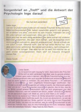 в
Sorgenbrief an „Treff“ und die Antwort der
Psychologin Inge darauf
Sie hat sich verändert! ^
1lebe Inge,
seit der Grundschulzeit hatte ich mit meiner Freundin Britta die beste
M.idchenfreundschaft.lwir haben zusammen gelacht und geweint,
wli i?izählten uns alles, und wenn es sein müsste, trösteten wir unsT]
Wn unternahmen viel zusammen. Alles war in Butter!*
I loch jetzt hat sie sich völlig verändert.fSie steht immer mit anderen
Mädchen zusammen, die über mich lachen, und sie beachtet mich
nicht mehr) Ich schrieb ihr, dass ich enttäuscht sei*. Sonst schrieb sie
mli sofort zurück. Diesmal nicht. Das ist nun einen Monat her. Und
.*11«vi wird immer schlimmer. Sie kleidet sich anders, nachmittags tref-
fnn sie sich mit Jungen. Das alles tut mir so weh! Ich möchte sie so
(inrn wieder zurückgewinnen. Doch wie? Ich brauche dringend
ditinon Rat.
Deine Sarah
Liebe Sarah,
es ist bestimmt sehr traurig für dich, dass deine alte Freundin
Britta sich so sehr verändert hat) Aber was du gerade erlebst,Britta sich so sehr verändert hatj /
erleben ganz viele in deinem Alterljyiele Freundschaften aus der
Kindergartenzeit oder auch aus der Grundschule zerbrechenJWarum?
h in Ist incht einfach zu erklären: Du und deine Freundin — ihr befindet
mich in elnemSAlter, ip dem ungeheure Entwicklungen stattfinden. Der
і' і її ін'i vuranderc sich (Neugierde auf vieles erwacht, die Interessen gehen
»neu und da hin*, neue Stile werden erprobtjlch glaube, das ist das, was du
im iitiii.i zurzeit erlebst*!|Vermutlich fühlt sie sich angezogen von den
ih k Iiiumi Mädchen, weil die vielleicht ein Stück „weiter“ sind als diT^ Womit
її Im ln iiiMüönlich sagen will: Bleib so, wie du bist! Steh zu dir selbst.*
Wir. l«.її її ist du konkret tun? Wenn dir Britta tatsächlich wichtig ist und dir
d w .r l i«Mit«it. dann heißt das auch: Du musst sie akzeptieren, so wie sie
Ifitl Лін Ii wmm das weh tut. Britta „gehört“ dir nicht. Sie ist kein Püppchen
und koln luddy, mit dem du tun kannst, was du willst.Freundschaft ist ein
Klm! dm Fmlheit! Also, lass ihr ihre Freiheit^Lauf ihrnicht hinterher. Spiel
nicht dir bnlcüdlöte Tomate.* Dazu hast du kein Recht.
 