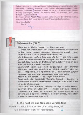 Schau dich um, ob es in der Klasse vielleicht noch andere Mädchen gibt,
mit denen du befreundet sein könntest. Suche deinen eigenen Weg, deinn
eigenen Interessen.^Vielleicht schaffst du es ja, dir ein schönes, neuos
Hobby zuzulegen, etwas zu lernen oder zu machen, was dein
Selbstbewusstsein stärkt.1
Du musst lernen, Abschiäü zu nehmen von dem, was dir bisher so wichtig
erschien. Lass dich von anderen trösten!* Und tröste dich selbst.
Viele liebe Grüße
Deine
Alles war in Butter! (разг.) = Alles war gut.
... dass ich enttäuscht sei (сослагательное наклонение
от bin (sein), здесь передает косвенную речь) — ent­
täuscht sein — быть разочарованной/ым
die Interessen gehen hier und da hin = die Interessen
gehen in verschiedene Richtungen, sie verändern sich
das ist das, was du an Britta zurzeit erlebst = das ist das,
was mit Britta zurzeit passiert
Vermutlich fühlt sie sich angezogen von anderen
Mädchen, weil die vielleicht ein Stück „weiter“ sind als
du. — Вероятно, ее притягивают / привлекают другие
девочки, так как они, возможно, опытнее тебя.
Stehe zu dir selbst. — зд.: Будь себе верна.
Spiel nicht die beleidigte Tomate, (разг.) — (доел.: Не
изображай из себя обиженный помидор.) Не изображай
из себя обиженную.
Lass dich von anderen trösten! — Пусть тебя утешат
другие! (Глагол „lassen“ — многозначный глагол;
означает «оставлять», «покидать», «прекращать», а в
сочетании с другим глаголом в инфинитиве, как здесь
в тексте, означает «пусть».)
КоW lW t
I. Wie habt ihr das Gelesene verstanden?
Warum schreibt Sarah an die „Treff“-Psychologin?
Sie interessiert sich für Psychologie.
 