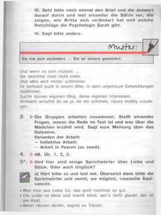 III. Seht bitte noch einmal den Brief und die Antwort
darauf durch und lest einander die Sätze vor, die
zeigen, wie Britta sich verändert hat und welche
Ratschläge die Psychologin Sarah gibt.
IV. Sagt bitte anders.
1 /
y 
Sie hat sich verändert. — Sie ist anders geworden.
Und wenn es sein müsste ...
Sie beachtet mich nicht mehr.
Und alles wird immer schlimmer.
Ihr befindet euch in einem Alter, in dem ungeheure Entwicklungen
stattfinden.
Suche deinen eigenen Weg, deine eigenen Interessen.
Vielleicht schaffst du es ja, dir ein schönes, neues Hobby zuzule­
gen.
3 . jfr-Die Gruppen arbeiten zusam m en. Stellt einander
Fragen, wovon die Rede im Text ist und was über die
Mädchen erzählt wird. Sagt eure Meinung über das
Gelesene.
Varianten der Arbeit:
— kollektive Arbeit;
— Arbeit in Paaren (zu zweit).
4 . ►AB, Üb. 1, 2, 3.
5 * . ► Und hier sind einige Sprichw örter über Liebe und
Glück. Oder auch Unglück?
[ a) Hört bitte zu und lest mit. Übersetzt dann bitte die
| Sprichwörter und nennt, wo möglich, russische Äqui­
valente.
• Was man aus Liebe tut, das geht nochmal so gut.
• Die Liebe ist blind und macht blind, wer’s nicht glaubt, der ist
ein Kind.
• Wenn Herzen bluten, regnet es Tränen.
 