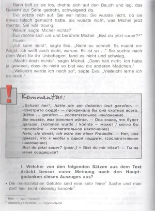 Dann ließ er sie los, drehte sich auf den Bauch und lag, das
Gnslcht zur Seite gedreht, schweigend da.
Eva setzte sich auf. Sie war ratlos. Sie wusste nicht, ob sie
otwas falsch gemacht hatte, sie wusste nicht, was Michel jetzt
dnchte. Sie war traurig.
Warum sagte Michel nichts?
Eva drehte sich um und berührte Michel. „Bist du jetzt sauer?*“
Pause.
„Ich kann nicht“, sagte Eva. „Nicht so schnell. Es macht mir
Angst, ich weiß auch nicht, warum. Es ist so ...“ Sie suchte nach
dnm Wort für ihr Unbehagen, fand es nicht und schwieg.
„Macht doch nichts“, sagte Michel. „Dann halt nicht. Ich habe
hi uewusst, dass du nicht so bist wie die anderen Mädchen.“
„Vielleicht werde ich noch so“, sagte Eva. „Vielleicht lerne ich
WH noch."
„scnaut her“, hätte sie am liebsten laut gerufen. —
«Смотрите сюда!» — прокричала бы она охотнее всего,
(hatte ... gerufen — сослагательное наклонение)
Sie wusste, was kommen würde. — Она знала, что будет
дальше, (kommen würde / könnte — может / могло бы
произойти — сослагательное наклонение)
Nein, sie denkt, ich wäre bei einer Freundin. — Нет, она
думает, что я якобы у одной подруги, (сослагательное
наклонение)
Bist du jetzt sauer? (разг.) = Bist du mir böse? — Ты на
меня сердишься?
I. Welcher von den folgenden Sätzen aus dem Text
drü ckt besser eurer Meinung nach den Haupt­
gedanken dieses Auszuges aus?
• Diu menschlichen Gefühle sind eine sehr feine1 Sache und man
darf hier nicht ubereilig handeln2.
1fein im ihhkmh
■' iifo o ro lllf) ll.llld o ln lO ponHTbCfl
 