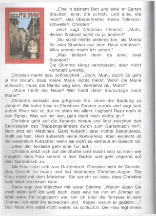 „Eine in deinem Bett und eine im Garten
draußen, eine, die schläft, und eine, die
heult*, das überschreitet meine Toleranz­
schwelle*, Christerl.“
Jetzt sagt Christian flehend: „Mutti,
diesen Zustand sollst du ja ändern!“
„Du sollst nichts anderes tun, als Marita
für zwei Stunden aus dem Haus schaffen*.
Alles andere mach ich schon.“
„Was ändern denn da eine, zwei
Stunden?“
Die Stimme klingt verdrossen, aber nicht
komplett unwillig.
Christian merkt das, schmeichelt: „Doch, Mutti, doch! Es geht
ja nur darum, dass meine Marie nichts merkt. Wenn die Marie
aufwacht, muss die Marita weg sein. Verstehst du, Mutti?“
„Marie heißt die Neue? Wer heißt denn heutzutage noch
Marie?“
Christine verlässt das giftgrüne Klo, ohne die Spülung zu
ziehen*. Sie kehrt leise in Christians Zimmer zurück und sagt sich
dabei: Einer wie er, der ist eben nie allein. Logisch! Dazu noch in
den Ferien. Was vor mir war, geht doch mich nichts an.*
Christine geht auf die Veranda hinaus und linst zwischen den
Steinsäulen des Treppengeländers durch zum Gartentisch hin*.
Dort sitzt ein Mädchen. Ganz hübsch, aber nichts Besonderes,
stellt sie fest. Rein äußerlich keine Konkurrenz. Aber vielleicht ist
sie wesentlich hübscher, wenn sie nicht so verheult im Gesicht ist.
Unter der Terrasse geht eine Tür auf.
Christine setzt sich auf die Stufen und macht sich so klein wie
möglich. Eine Frau kommt in den Garten und geht zögernd auf
dun Gartentisch zu.
Die Frau setzt sich zum Gartentisch. Christine sieht ihr Gesicht.
Da!. Gesicht ist braun und hat strahlende Christian-Augen. Die
I uiu redet mit dem Mädchen. Sie spricht so leise, dass Christine
knin Woit verstehen kann.
Dann sagt das Mädchen mit lauter Stimme: „Warum lügen Sie
mu h denn an? Ich weiß doch, dass eine bei ihm im Zimmer ist.
Wnil seine Tür zugesperrt war, bin ich über die Terrasse in sein
Zimmer. Ich wollt ihn aufwecken und fragen, warum er gestern
Da;; Mädchen redet nicht weiter. Es schluchzt. Die Frau legt einen
 