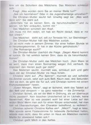 Arm um die Schultern des Mädchens. Das Mädchen schneu/t
sich.
Fragt: „Was würden denn Sie an meiner Stelle tun?“
„Soll ich heimfahren? Oder in die Jugendherberge umziehen?"
Die Christian-Mutter seufzt tief. Unwillig sagt sie: „Was weiß
denn ich!“ Sie steht auf.
„Jedenfalls hat es keinen Sinn, da herumzuhocken* und zu
weinen. Ich fahr einkaufen, komm mit.“
Das Mädchen schüttelt den Kopf.
„Ich muss mit ihm reden, ich hab ein Recht darauf, dass er mir
das erklärt.“
Das Mädchen steht auf, will zur Terrasse hin, zur Steinstiege*.
Die Christian-Mutter hält das Mädchen zurück.
„Er ist nicht mehr in seinem Zimmer. Vor einer halben Stunde ist
er heruntergekommen. Er hat in der Küche gefrühstückt.“
„Die Rothaarige auch?“
Die Christian-Mutter überhört die Frage. „Gegen Abend kommt
cu zurück. Es hat wirklich keinen Sinn, dass du da herumhockst.
Komm!“
Die Christian-Mutter zieht das Mädchen hoch. „Kein Mann ist
<!•. wert, dass man einen Sonnentag wegen ihm verheult. Es
imponiert den Herren auch gar nicht!“
Das Mädchen seufzt, murmelt was, schneuzt sich und geht
dann mit der Christian-Mutter ins Haus hinein.
Christine steht auf. „Pfui Spinne!“, murmelt sie und schreitet
ins Zimmer zurück, setzt sich aufs Bett. Kaum zwei, drei Sekunden
m I/I sie dort, da geht die Tür auf, und Christian kommt mit einem
1nihstückstablett* herein.
„Guten Morgen, Marie“, sagt er lächelnd, stellt das Tablett auf
da;; Bett und versperrt — so ganz nebenbei — die Zimmertür.
Christian lächelt, als sei die Welt in Ordnung, als sei überhaupt
nichts passiert*. Kein bisschen Unsicherheit ist im Lächeln, keine
Vcüwirrtheit. Aber so was passiert wohl bei einer Liebe auf den
custen Blick! Wenn man sich für einen Körper entscheidet, hat man
halt mit Überraschungen, den Charakter betreffend, zu rechnen*.
Christian schenkt Christine Kaffee ein*. „Milch?“, fragt er leise.
Man könnte seine Flüsterstimme für liebevolle Zärtlichkeit halten,
wüsste man nicht, dass ihn unten im Haus ein Mädchen namens
Marita für abwesend halten soll.*
Chiistian gießt Milch in den Kaffee.
 