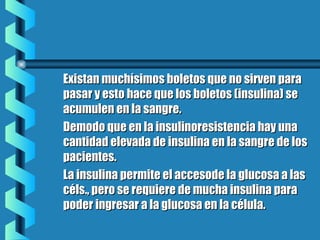Existan muchísimos boletos que no sirven paraExistan muchísimos boletos que no sirven para
pasar y esto hace que los boletos (insulina) sepasar y esto hace que los boletos (insulina) se
acumulen en la sangre.acumulen en la sangre.
Demodo que en la insulinoresistencia hay unaDemodo que en la insulinoresistencia hay una
cantidad elevada de insulina en la sangre de loscantidad elevada de insulina en la sangre de los
pacientes.pacientes.
La insulina permite el accesode la glucosa a lasLa insulina permite el accesode la glucosa a las
céls., pero se requiere de mucha insulina paracéls., pero se requiere de mucha insulina para
poder ingresar a la glucosa en la célula.poder ingresar a la glucosa en la célula.
 