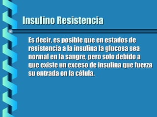 Insulino ResistenciaInsulino Resistencia
Es decir, es posible que en estados deEs decir, es posible que en estados de
resistencia a la insulina la glucosa searesistencia a la insulina la glucosa sea
normal en la sangre, pero solo debido anormal en la sangre, pero solo debido a
que existe un exceso de insulina que fuerzaque existe un exceso de insulina que fuerza
su entrada en la célula.su entrada en la célula.
 