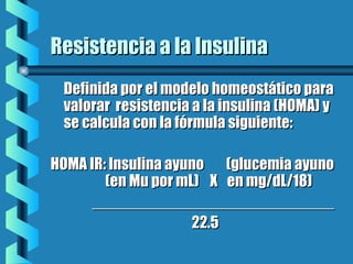 Resistencia a la InsulinaResistencia a la Insulina
Definida por el modelo homeostático paraDefinida por el modelo homeostático para
valorar resistencia a la insulina (HOMA) yvalorar resistencia a la insulina (HOMA) y
se calcula con la fórmula siguiente:se calcula con la fórmula siguiente:
HOMA IR: Insulina ayuno (glucemia ayunoHOMA IR: Insulina ayuno (glucemia ayuno
(en Mu por mL) X(en Mu por mL) X en mg/dL/18)en mg/dL/18)
________________________________________________________
22.522.5
 