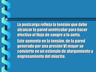 La postcarga refleja la tensión que debeLa postcarga refleja la tensión que debe
alcanzar la pared ventricular para haceralcanzar la pared ventricular para hacer
efectivo el flujo de sangre a la aorta.efectivo el flujo de sangre a la aorta.
Este aumento en la tensión, de la paredEste aumento en la tensión, de la pared
generado por una presión VI mayor segenerado por una presión VI mayor se
convierte en un estímulo de alargamiento yconvierte en un estímulo de alargamiento y
engrosamiento del miocito.engrosamiento del miocito.
 