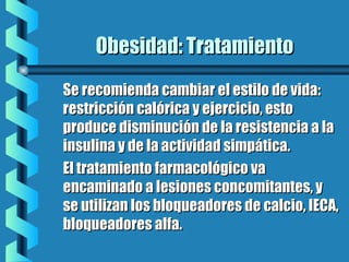 Obesidad: TratamientoObesidad: Tratamiento
Se recomienda cambiar el estilo de vida:Se recomienda cambiar el estilo de vida:
restricción calórica y ejercicio, estorestricción calórica y ejercicio, esto
produce disminución de la resistencia a laproduce disminución de la resistencia a la
insulina y de la actividad simpática.insulina y de la actividad simpática.
El tratamiento farmacológico vaEl tratamiento farmacológico va
encaminado a lesiones concomitantes, yencaminado a lesiones concomitantes, y
se utilizan los bloqueadores de calcio, IECA,se utilizan los bloqueadores de calcio, IECA,
bloqueadores alfa.bloqueadores alfa.
 