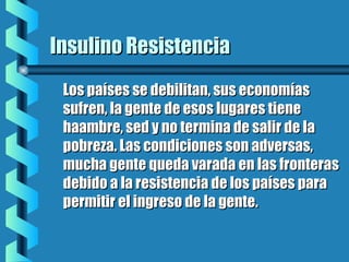 Insulino ResistenciaInsulino Resistencia
Los países se debilitan, sus economíasLos países se debilitan, sus economías
sufren, la gente de esos lugares tienesufren, la gente de esos lugares tiene
haambre, sed y no termina de salir de lahaambre, sed y no termina de salir de la
pobreza. Las condiciones son adversas,pobreza. Las condiciones son adversas,
mucha gente queda varada en las fronterasmucha gente queda varada en las fronteras
debido a la resistencia de los países paradebido a la resistencia de los países para
permitir el ingreso de la gente.permitir el ingreso de la gente.
 
