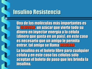 Insulino ResistenciaInsulino Resistencia
Una de las moléculas más importantes esUna de las moléculas más importantes es
lala GLUCOSAGLUCOSA, un azúcar que vierte todo su, un azúcar que vierte todo su
dinero en inyectar energía a la céluladinero en inyectar energía a la célula
(dinero que gasta en un país), en este caso(dinero que gasta en un país), en este caso
es necesario que un amigo le permitaes necesario que un amigo le permita
entrar, tal amigo se llamaentrar, tal amigo se llama INSULINAINSULINA..
La insulina es el boleto libre para cualquierLa insulina es el boleto libre para cualquier
célula y en este caso las células sólocélula y en este caso las células sólo
aceptan el boleto de paso que les brinda laaceptan el boleto de paso que les brinda la
insulina.insulina.
 