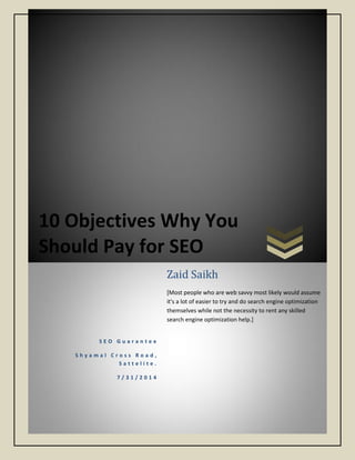 10 Objectives Why You
Should Pay for SEO
S E O G u a r a n t e e
S h y a m a l C r o s s R o a d ,
S a t t e l i t e .
7 / 3 1 / 2 0 1 4
Zaid Saikh
[Most people who are web savvy most likely would assume
it's a lot of easier to try and do search engine optimization
themselves while not the necessity to rent any skilled
search engine optimization help.]
 