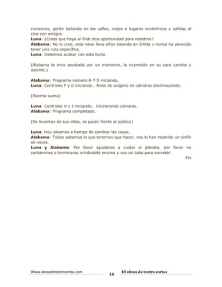 romances, gente bailando en las calles, viajes a lugares excéntricos y salidas al
cine con amigos.
Luna: ¿Crees que haya al final otra oportunidad para nosotros?
Alabama: No lo creo, esta nave lleva años estando en órbita y nunca ha parecido
tener una ruta específica.
Luna: Debemos acabar con esta burla.
(Alabama la mira asustada por un momento, la expresión en su cara cambia y
asiente.)
Alabama: Programa número 8-7-5 iniciando.
Luna: Controles F y G iniciando… Nivel de oxígeno en cámaras disminuyendo.
(Alarma suena)
Luna: Controles H y J iniciando… Incinerando cámaras.
Alabama: Programa completado.
(Se levantan de sus sillas, se paran frente al público)
Luna: Hoy estamos a tiempo de cambiar las cosas.
Alabama: Todos sabemos lo que tenemos que hacer, nos lo han repetido un sinfín
de veces.
Luna y Alabama: Por favor ayúdanos a cuidar el planeta, por favor no
contamines o terminaras orinándote encima y con un tubo para excretar.
Fin

Www.obrasdeteatrocortas.com

10

10 obras de teatro cortas

 