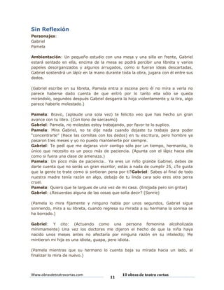 Sin Reflexión
Personajes:
Gabriel
Pamela
Ambientación: Un pequeño estudio con una mesa y una silla en frente, Gabriel
estará sentado en ella, encima de la mesa se podrá percibir una libreta y varios
papeles desorganizados y algunos arrugados, como si fueran ideas descartadas,
Gabriel sostendrá un lápiz en la mano durante toda la obra, jugara con él entre sus
dedos.
(Gabriel escribe en su libreta, Pamela entra a escena pero él no mira a verla no
parece haberse dado cuenta de que entró por lo tanto ella sólo se queda
mirándolo, segundos después Gabriel desgarra la hoja violentamente y la tira, algo
parece haberle molestado.)
Pamela: Bravo, (aplaude una sola vez) te felicito veo que has hecho un gran
avance con tu libro. (Con tono de sarcasmo)
Gabriel: Pamela, no molestes estoy trabajando, por favor te lo suplico.
Pamela: Mira Gabriel, no te dije nada cuando dejaste tu trabajo para poder
“concentrarte” (Hace las comillas con los dedos) en tu escritura, pero hombre ya
pasaron tres meses y yo no puedo mantenerte por siempre.
Gabriel: Te pedí que me dejaras vivir contigo sólo por un tiempo, hermanita, lo
único que necesito es un poco más de paciencia. (Apunta con el lápiz hacia ella
como si fuera una clase de amenaza.)
Pamela: Un poco más de paciencia… Ya eres un niño grande Gabriel, debes de
darte cuenta que no serás un gran escritor, estás a nada de cumplir 25, ¿Te gusta
que la gente te trate como si sintieran pena por ti?Gabriel: Sabes al final de todo
nuestra madre tenía razón en algo, debajo de tu linda cara solo eres otra perra
cruel.
Pamela: Quiero que te largues de una vez de mi casa. (Enojada pero sin gritar)
Gabriel: ¿Recuerdas alguna de las cosas que solía decir? (Sonríe)
(Pamela lo mira fijamente y ninguno habla por unos segundos, Gabriel sigue
sonriendo, mira a su libreta, cuando regresa su mirada a su hermana la sonrisa se
ha borrado.)
Gabriel: Y cito: (Actuando como una persona femenina alcoholizada
mínimamente) Una vez los doctores me dijeron el hecho de que la niña haya
nacido unos meses antes no afectaría por ninguna razón en su intelecto; Me
mintieron mi hija es una idiota, guapa, pero idiota.
(Pamela mientras que su hermano lo cuenta baja su mirada hacia un lado, al
finalizar lo mira de nuevo.)

Www.obrasdeteatrocortas.com

11

10 obras de teatro cortas

 