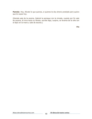 Pamela: Hoy, llévate lo que quieras, si quieres te doy dinero prestado pero quiero
que te vayas hoy.
(Pamela sale de la escena, Gabriel la persigue con la mirada, cuando por fin sale
de escena, él mira hacia su libreta, escribe algo, suspira, se levanta de la silla con
el lápiz en la mano y sale de escena.)
Fin

Www.obrasdeteatrocortas.com

12

10 obras de teatro cortas

 