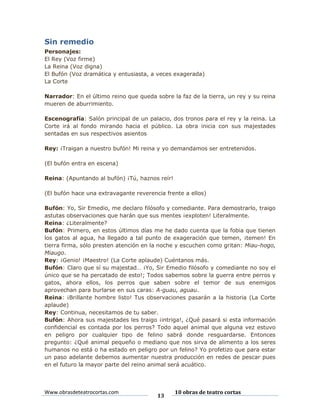 Sin remedio
Personajes:
El Rey (Voz firme)
La Reina (Voz digna)
El Bufón (Voz dramática y entusiasta, a veces exagerada)
La Corte
Narrador: En el último reino que queda sobre la faz de la tierra, un rey y su reina
mueren de aburrimiento.
Escenografía: Salón principal de un palacio, dos tronos para el rey y la reina. La
Corte irá al fondo mirando hacia el público. La obra inicia con sus majestades
sentadas en sus respectivos asientos
Rey: ¡Traigan a nuestro bufón! Mi reina y yo demandamos ser entretenidos.
(El bufón entra en escena)
Reina: (Apuntando al bufón) ¡Tú, haznos reír!
(El bufón hace una extravagante reverencia frente a ellos)
Bufón: Yo, Sir Emedio, me declaro filósofo y comediante. Para demostrarlo, traigo
astutas observaciones que harán que sus mentes ¡exploten! Literalmente.
Reina: ¿Literalmente?
Bufón: Primero, en estos últimos días me he dado cuenta que la fobia que tienen
los gatos al agua, ha llegado a tal punto de exageración que temen, ¡temen! En
tierra firma, sólo presten atención en la noche y escuchen como gritan: Miau-hogo,
Miaugo.
Rey: ¡Genio! ¡Maestro! (La Corte aplaude) Cuéntanos más.
Bufón: Claro que sí su majestad… ¡Yo, Sir Emedio filósofo y comediante no soy el
único que se ha percatado de esto!; Todos sabemos sobre la guerra entre perros y
gatos, ahora ellos, los perros que saben sobre el temor de sus enemigos
aprovechan para burlarse en sus caras: A-guau, aguau.
Reina: ¡Brillante hombre listo! Tus observaciones pasarán a la historia (La Corte
aplaude)
Rey: Continua, necesitamos de tu saber.
Bufón: Ahora sus majestades les traigo ¡intriga!, ¿Qué pasará si esta información
confidencial es contada por los perros? Todo aquel animal que alguna vez estuvo
en peligro por cualquier tipo de felino sabrá donde resguardarse. Entonces
pregunto: ¿Qué animal pequeño o mediano que nos sirva de alimento a los seres
humanos no está o ha estado en peligro por un felino? Yo profetizo que para estar
un paso adelante debemos aumentar nuestra producción en redes de pescar pues
en el futuro la mayor parte del reino animal será acuático.

Www.obrasdeteatrocortas.com

13

10 obras de teatro cortas

 