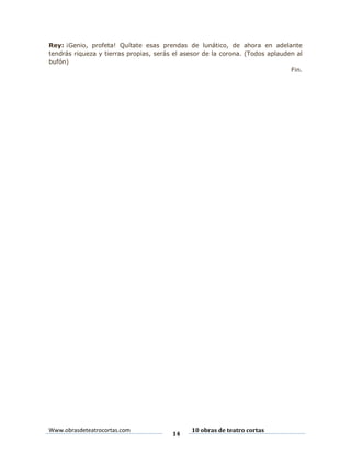 Rey: ¡Genio, profeta! Quítate esas prendas de lunático, de ahora en adelante
tendrás riqueza y tierras propias, serás el asesor de la corona. (Todos aplauden al
bufón)
Fin.

Www.obrasdeteatrocortas.com

14

10 obras de teatro cortas

 