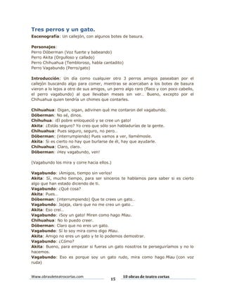 Tres perros y un gato.
Escenografía: Un callejón, con algunos botes de basura.
Personajes:
Perro Dóberman (Voz fuerte y babeando)
Perro Akita (Orgulloso y callado)
Perro Chihuahua (Tembloroso, habla cantadito)
Perro Vagabundo (Perro/gato)
Introducción: Un día como cualquier otro 3 perros amigos paseaban por el
callejón buscando algo para comer, mientras se acercaban a los botes de basura
vieron a lo lejos a otro de sus amigos, un perro algo raro (flaco y con poco cabello,
el perro vagabundo) al que llevaban meses sin ver… Bueno, excepto por el
Chihuahua quien tendría un chimes que contarles.
Chihuahua: Oigan, oigan, adivinen qué me contaron del vagabundo.
Dóberman: No sé, dinos.
Chihuhua: ¡El pobre enloqueció y se cree un gato!
Akita: ¿Estás seguro? Yo creo que sólo son habladurías de la gente.
Chihuahua: Pues seguro, seguro, no pero…
Dóberman: (interrumpiendo) Pues vamos a ver, llamémosle.
Akita: Si es cierto no hay que burlarse de él, hay que ayudarle.
Chihuahua: Claro, claro.
Dóberman: ¡Hey vagabundo, ven!
(Vagabundo los mira y corre hacia ellos.)
Vagabundo: ¡Amigos, tiempo sin verlos!
Akita: Sí, mucho tiempo, para ser sinceros te hablamos para saber si es cierto
algo que han estado diciendo de ti.
Vagabundo: ¿Qué cosa?
Akita: Pues…
Dóberman: (interrumpiendo) Que te crees un gato…
Vagabundo: Jajaja, claro que no me creo un gato…
Akita: Eso creí…
Vagabundo: ¡Soy un gato! Miren como hago Miau.
Chihuahua: No lo puedo creer.
Dóberman: Claro que no eres un gato.
Vagabundo: Sí lo soy mira como digo Miau.
Akita: Amigo no eres un gato y te lo podemos demostrar.
Vagabundo: ¿Cómo?
Akita: Bueno, para empezar si fueras un gato nosotros te perseguiríamos y no lo
hacemos.
Vagabundo: Eso es porque soy un gato rudo, mira como hago Miau (con voz
ruda)

Www.obrasdeteatrocortas.com

15

10 obras de teatro cortas

 