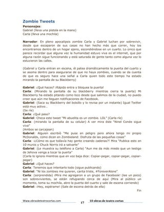 Zombie Tweets
Personajes:
Gabriel (lleva una pistola en la mano)
Carla (lleva una mochila)
Narrador: En pleno apocalipsis zombie Carla y Gabriel luchan por sobrevivir,
desde que escaparon de sus casas no han hecho más que correr, hoy los
encontramos dentro de un hogar ajeno, escondiéndose en un cuarto. Lo único que
parece recordar que alguna vez la humanidad estuvo viva es el internet, que por
alguna razón sigue funcionando y está saturada de gente tanto como alguna vez lo
estuvieron las calles.
(Gabriel y Carla entran en escena, él patea dramáticamente la puerta del cuarto y
se asoma dentro para asegurarse de que no haya zombies, cuando se da cuenta
de que es seguro hace una señal a Carla quien todo este tiempo ha estado
mirando la pantalla de su Blackberry)
Gabriel: ¿Qué haces? ¡Rápido entra y bloquea la puerta!
Carla: (Mirando la pantalla de su blackberry mientras cierra la puerta) Mi
Blackberry ha estado pitando como loco desde que salimos de la ciudad, no puedo
creer que aún me lleguen notificaciones de Facebook.
Gabriel: (Saca su Blackberry del bolsillo y lo revisa por un instante) Igual Twitter
está muy activo…
(Se ríe)
Carla: ¿Qué paso?
Gabriel: Checa este tweet “Mi abuelita es un zombie. LOL” (Carla ríe)
Carla: (mirando la pantalla de su celular) A ver mira éste “Ninel Conde sigue
viva”
(Ambos se carcajean)
Gabriel: Alguien escribió “Me puse en peligro pero ahora tengo mi propio
McDonalds, como dicen en Zombieland: Disfruta de las pequeñas cosas”
Carla: ¡¿Cómo es que todavía hay gente creando cadenas?! Mira “Publica esto en
10 muros y Chuck Norris irá a salvarte”
Gabriel: (Le muestra su teléfono a Carla) “Aun me da más miedo que un testigo
de Jehova venga a tocar la puerta”
(Carla lo ignora mientras que en voz baja dice: Copiar-pegar, copiar-pegar, copiarpegar)
Gabriel: ¿Qué haces?
Carla: Tenemos que intentarlo todo (sigue publicando)
Gabriel: “Ni los zombies me quieren, carita triste, #ForeverAlone”
Carla: (sorprendida) ¡Mira me agregaron a un grupo de Facebook! (lee un poco)
son sobrevivientes, se están refugiando cerca de aquí (Mira al público un
momento, toma su mochila, abre la puerta del cuarto y sale de escena corriendo)
Gabriel: ¡Hey, espérame! (Sale de escena detrás de ella)
Fin

Www.obrasdeteatrocortas.com

17

10 obras de teatro cortas

 