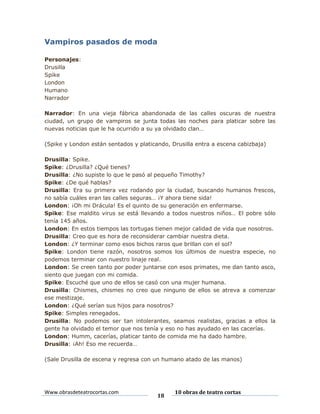 Vampiros pasados de moda
Personajes:
Drusilla
Spike
London
Humano
Narrador
Narrador: En una vieja fábrica abandonada de las calles oscuras de nuestra
ciudad, un grupo de vampiros se junta todas las noches para platicar sobre las
nuevas noticias que le ha ocurrido a su ya olvidado clan…
(Spike y London están sentados y platicando, Drusilla entra a escena cabizbaja)
Drusilla: Spike.
Spike: ¿Drusilla? ¿Qué tienes?
Drusilla: ¿No supiste lo que le pasó al pequeño Timothy?
Spike: ¿De qué hablas?
Drusilla: Era su primera vez rodando por la ciudad, buscando humanos frescos,
no sabía cuáles eran las calles seguras… ¡Y ahora tiene sida!
London: ¡Oh mi Drácula! Es el quinto de su generación en enfermarse.
Spike: Ese maldito virus se está llevando a todos nuestros niños… El pobre sólo
tenía 145 años.
London: En estos tiempos las tortugas tienen mejor calidad de vida que nosotros.
Drusilla: Creo que es hora de reconsiderar cambiar nuestra dieta.
London: ¿Y terminar como esos bichos raros que brillan con el sol?
Spike: London tiene razón, nosotros somos los últimos de nuestra especie, no
podemos terminar con nuestro linaje real.
London: Se creen tanto por poder juntarse con esos primates, me dan tanto asco,
siento que juegan con mi comida.
Spike: Escuché que uno de ellos se casó con una mujer humana.
Drusilla: Chismes, chismes no creo que ninguno de ellos se atreva a comenzar
ese mestizaje.
London: ¿Qué serían sus hijos para nosotros?
Spike: Simples renegados.
Drusilla: No podemos ser tan intolerantes, seamos realistas, gracias a ellos la
gente ha olvidado el temor que nos tenía y eso no has ayudado en las cacerías.
London: Humm, cacerías, platicar tanto de comida me ha dado hambre.
Drusilla: ¡Ah! Eso me recuerda…
(Sale Drusilla de escena y regresa con un humano atado de las manos)

Www.obrasdeteatrocortas.com

18

10 obras de teatro cortas

 