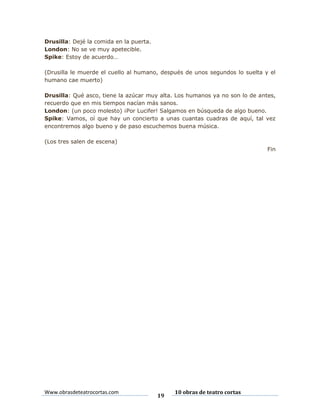 Drusilla: Dejé la comida en la puerta.
London: No se ve muy apetecible.
Spike: Estoy de acuerdo…
(Drusilla le muerde el cuello al humano, después de unos segundos lo suelta y el
humano cae muerto)
Drusilla: Qué asco, tiene la azúcar muy alta. Los humanos ya no son lo de antes,
recuerdo que en mis tiempos nacían más sanos.
London: (un poco molesto) ¡Por Lucifer! Salgamos en búsqueda de algo bueno.
Spike: Vamos, oí que hay un concierto a unas cuantas cuadras de aquí, tal vez
encontremos algo bueno y de paso escuchemos buena música.
(Los tres salen de escena)
Fin

Www.obrasdeteatrocortas.com

19

10 obras de teatro cortas

 