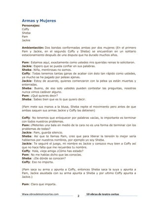 Armas y Mujeres
Personajes:
Coffy
Sheba
Pam
Jackie
Ambientación: Dos bandas conformadas ambas por dos mujeres (En el primero
Pam y Jackie, en el segundo Coffy y Sheba) se encuentran en un solitario
estacionamiento después de una disputa que ha durado muchos años.
Pam: Estamos aquí, exactamente como ustedes mis queridas reinas lo solicitaron.
Jackie: Espero que se pueda confiar en sus palabras.
Sheba: Niña, mentirosas no somos.
Coffy: Todas tenemos tantas ganas de acabar con ésto tan rápido como ustedes,
ya mucho se ha pagado por peleas ajenas.
Jackie: Estoy de acuerdo, quienes comenzaron con la pelea ya están muertas y
enterradas.
Sheba: Bueno, de eso solo ustedes pueden contestar las preguntas, nosotras
nunca vimos cadáver alguno.
Pam: ¿Qué quieres decir?
Sheba: Sabes bien que es lo que quiero decir.
(Pam mete sus manos a la blusa, Sheba repite el movimiento pero antes de que
ambas saquen sus armas Jackie y Coffy las detienen)
Coffy: No tenemos que enloquecer por palabras vacías, lo importante es terminar
con todos nuestros problemas.
Pam: ¿Meterles una bala en medio de la cara no es una forma de terminar con los
problemas de todas?
Jackie: Pam, guarda silencio.
Sheba: Así que te llamas Pam, creo que para liberar la tensión lo mejor sería
hablarnos por nuestros nombres, por ejemplo yo soy Sheba.
Jackie: Te seguiré el juego, mi nombre es Jackie y conozco muy bien a Coffy así
que no hace falta que me recuerdes tu nombre.
Coffy: Hola, vieja amiga ¿Cómo has estado?
Pam: No me habías dicho que las conocías.
Sheba: ¿De dónde se conocen?
Coffy: Eso no importa.
(Pam saca su arma y apunta a Coffy, entonces Sheba saca la suya y apunta a
Pam, Jackie asustada con su arma apunta a Sheba y por ultimo Coffy apunta a
Jackie.)
Pam: Claro que importa.

Www.obrasdeteatrocortas.com

2

10 obras de teatro cortas

 