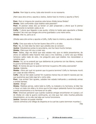 Jackie: Pam baja tu arma, toda esta tensión no es necesaria.
(Pam saca otra arma y apunta a Jackie, Jackie hace lo mismo y apunta a Pam)
Pam: Pero si ninguna de nosotras esta tensa ¿Estás tensa Sheba?
Sheba: Solo confundida ¿Qué diablos está pasando?
Pam: Al parecer estas dos ya tenían un plan preparado y ahora que lo pienso
posiblemente tú también estés en él.
Coffy: Y ahora que llegaste a ese punto, ¿Cómo le harás para apuntarle a Sheba
también? No creo que tengas otra arma guardada o una mano extra.
Sheba: Ella no, pero yo sí.
(Sheba saca otra arma y apunta a Coffy, Coffy hace lo mismo y apunta a Sheba)
Coffy: Creo que esta no fue tan buena idea al fin y al cabo.
Pam: No, la mala idea fue decir que ustedes dos se conocen.
Jackie: Estudiamos juntas la secundaria, eso fue hace mucho tiempo.
Sheba: Claro que me voy a creer eso.
Pam: Sabes, algo me decía que esto estaba mal, que no debía presentarme, de
ahora en adelante debo hacerle más caso a mis instintos, y como veo que Sheba
tampoco sabía nada de esto, me pregunto para qué diablos nos necesitaban a
nosotras aquí.
Sheba: Yo, yo no entendí por que debíamos de juntarnos con las líderes, muertas
la guerra terminaría por sí sola.
Pam: Al menos de que no quieran terminar la guerra ¿Me estoy acercando?
Jackie: Caliente.
Sheba: ¿Pero por qué no quieren que la guerra termine? Coffy tu hermana murió
por culpa de este infierno.
Coffy: ¿No se han dado cuenta? En nuestras manos hay en total 8 razones por las
que queremos que todo siga tal y como esta.
Pam: ¡Las armas! Son iguales, ustedes han estado traficando y vendiendo armas
a ambas bandas.
Jackie: ¡Bingo!
Sheba: Malditas perras, sobre todo tu Coffy, tu mataste a tu hermana, la líder iba
a hacer un trato con ellas y lo único que le hizo seguir peleando fueron tus suplicas
cuando encontramos a tu hermana en la calle.
Pam: Entonces pensaron que cuando nuestras amigas encontraran mi cuerpo y el
de Sheba sin vida la guerra continuaría, yo creo que han visto muchas películas
blaxploitation, en la vida real algo así nunca funcionaria.
Jackie: Siempre se puede intentar
(Jackie comienza una ráfaga de disparos en la cual las cuatro terminan muertas.)
FIN

Www.obrasdeteatrocortas.com

3

10 obras de teatro cortas

 