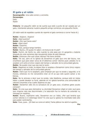 El gato y el ratón
Escenografía: Una calle común y corriente.
Personajes:
Gato
Ratón
Historia: Un pequeño ratón se da cuenta que está a punto de ser cazado por un
gato, intentando salvarse nuestro pequeño amigo comienza una pequeña charla.
(El ratón está de espaldas cuando de repente el gato comienza a correr hacia él.)
Ratón: ¡Espera!, ¡Espera!
Gato: ¿Qué quieres?
Ratón: ¿Por qué haces esto?
Gato: ¿Qué cosa?
Ratón: Cazarme.
Gato: Pues, porque tengo hambre.
Ratón: Bueno, ¿Te gusta mi sabor y la textura de mi piel?
Gato: Humm, de hecho no, odio cuando la cola pasa por mi garganta y todavía
después de unas semanas sigo escupiendo bolas de pelo blancas.
Ratón: Entonces ¿Por qué cazas ratones? No tiene sentido.
Gato: Tal vez, pero en la iglesia de Doraemon el gato que vino del futuro, nos
enseñaron que para estar cerca de él debemos comer ratones pues ustedes no lo
aceptan a él como el único viajero del tiempo y salvador de la comunidad gatuna.
Ratón: No puedo creer que esa sea la razón.
Gato: Hagamos un trato, te dejare libre si aceptas a Doraemon como único viajero
del tiempo y salvador de la comunidad gatuna.
Ratón: Claro que no lo aceptaré, para empezar por que no existe y segundo, si lo
hiciera, entonces no me convendría creer en él ya que solo quiere salvar a los
felinos.
Gato: No te atrevas a decir que no existe, rata blasfema, porque está en todos
lados y puede desatar su furia, además en mi iglesia tenemos una comunidad de
ratones creyentes a los cuales dejamos en paz.
Ratón: Doraemon sólo era la caricatura de un gato azul, ¿Cuántos gatos azules
conoces?
Gato: Yo creo que para demostrar su divinidad Doraemon eligió el color azul para
que ninguna raza sea discriminada y la televisión fue la manera de extender su
mensaje en nosotros.
Ratón: Bueno, explícame esto, Doraemon era un robot, ¿Por qué tendría que
comer ratones si ni estomago tiene? Yo creo que tu iglesia ha inventado todo sólo
para poder controlarlos.
Gato: Pues, pues… (El Gato se come al ratón) Tanta plática me abrió el apetito.
Fin

Www.obrasdeteatrocortas.com

4

10 obras de teatro cortas

 