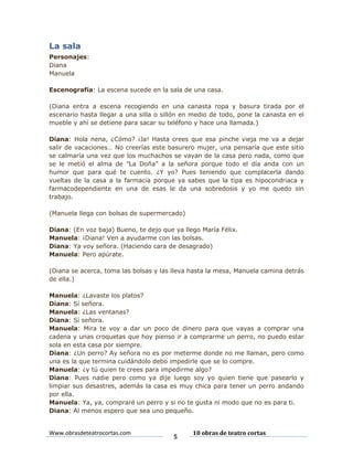 La sala
Personajes:
Diana
Manuela
Escenografía: La escena sucede en la sala de una casa.
(Diana entra a escena recogiendo en una canasta ropa y basura tirada por el
escenario hasta llegar a una silla o sillón en medio de todo, pone la canasta en el
mueble y ahí se detiene para sacar su teléfono y hace una llamada.)
Diana: Hola nena, ¿Cómo? ¡Ja! Hasta crees que esa pinche vieja me va a dejar
salir de vacaciones… No creerías este basurero mujer, una pensaría que este sitio
se calmaría una vez que los muchachos se vayan de la casa pero nada, como que
se le metió el alma de ”La Doña” a la señora porque todo el día anda con un
humor que para qué te cuento. ¿Y yo? Pues teniendo que complacerla dando
vueltas de la casa a la farmacia porque ya sabes que la tipa es hipocondriaca y
farmacodependiente en una de esas le da una sobredosis y yo me quedo sin
trabajo.
(Manuela llega con bolsas de supermercado)
Diana: (En voz baja) Bueno, te dejo que ya llego María Félix.
Manuela: ¡Diana! Ven a ayudarme con las bolsas.
Diana: Ya voy señora. (Haciendo cara de desagrado)
Manuela: Pero apúrate.
(Diana se acerca, toma las bolsas y las lleva hasta la mesa, Manuela camina detrás
de ella.)
Manuela: ¿Lavaste los platos?
Diana: Sí señora.
Manuela: ¿Las ventanas?
Diana: Sí señora.
Manuela: Mira te voy a dar un poco de dinero para que vayas a comprar una
cadena y unas croquetas que hoy pienso ir a comprarme un perro, no puedo estar
sola en esta casa por siempre.
Diana: ¿Un perro? Ay señora no es por meterme donde no me llaman, pero como
una es la que termina cuidándolo debo impedirle que se lo compre.
Manuela: ¿y tú quien te crees para impedirme algo?
Diana: Pues nadie pero como ya dije luego soy yo quien tiene que pasearlo y
limpiar sus desastres, además la casa es muy chica para tener un perro andando
por ella.
Manuela: Ya, ya, compraré un perro y si no te gusta ni modo que no es para ti.
Diana: Al menos espero que sea uno pequeño.

Www.obrasdeteatrocortas.com

5

10 obras de teatro cortas

 