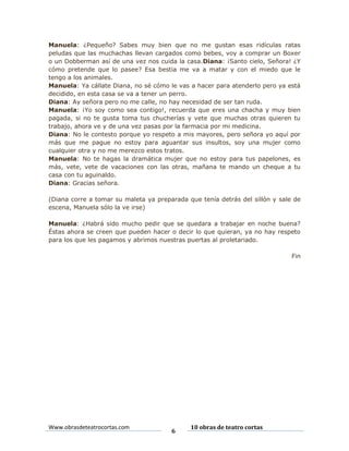 Manuela: ¿Pequeño? Sabes muy bien que no me gustan esas ridículas ratas
peludas que las muchachas llevan cargados como bebes, voy a comprar un Boxer
o un Dobberman así de una vez nos cuida la casa.Diana: ¡Santo cielo, Señora! ¿Y
cómo pretende que lo pasee? Esa bestia me va a matar y con el miedo que le
tengo a los animales.
Manuela: Ya cállate Diana, no sé cómo le vas a hacer para atenderlo pero ya está
decidido, en esta casa se va a tener un perro.
Diana: Ay señora pero no me calle, no hay necesidad de ser tan ruda.
Manuela: ¡Yo soy como sea contigo!, recuerda que eres una chacha y muy bien
pagada, si no te gusta toma tus chucherías y vete que muchas otras quieren tu
trabajo, ahora ve y de una vez pasas por la farmacia por mi medicina.
Diana: No le contesto porque yo respeto a mis mayores, pero señora yo aquí por
más que me pague no estoy para aguantar sus insultos, soy una mujer como
cualquier otra y no me merezco estos tratos.
Manuela: No te hagas la dramática mujer que no estoy para tus papelones, es
más, vete, vete de vacaciones con las otras, mañana te mando un cheque a tu
casa con tu aguinaldo.
Diana: Gracias señora.
(Diana corre a tomar su maleta ya preparada que tenía detrás del sillón y sale de
escena, Manuela sólo la ve irse)
Manuela: ¿Habrá sido mucho pedir que se quedara a trabajar en noche buena?
Éstas ahora se creen que pueden hacer o decir lo que quieran, ya no hay respeto
para los que les pagamos y abrimos nuestras puertas al proletariado.
Fin

Www.obrasdeteatrocortas.com

6

10 obras de teatro cortas

 