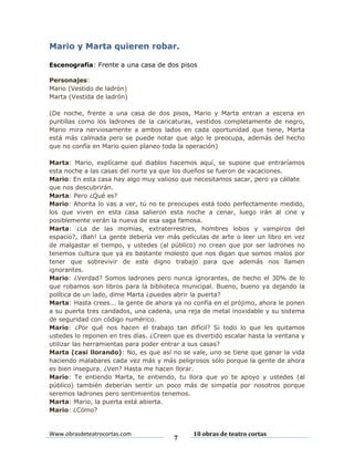 Mario y Marta quieren robar.
Escenografía: Frente a una casa de dos pisos
Personajes:
Mario (Vestido de ladrón)
Marta (Vestida de ladrón)
(De noche, frente a una casa de dos pisos, Mario y Marta entran a escena en
puntillas como los ladrones de la caricaturas, vestidos completamente de negro,
Mario mira nerviosamente a ambos lados en cada oportunidad que tiene, Marta
está más calmada pero se puede notar que algo le preocupa, además del hecho
que no confía en Mario quien planeo toda la operación)
Marta: Mario, explícame qué diablos hacemos aquí, se supone que entraríamos
esta noche a las casas del norte ya que los dueños se fueron de vacaciones.
Mario: En esta casa hay algo muy valioso que necesitamos sacar, pero ya cállate
que nos descubrirán.
Marta: Pero ¿Qué es?
Mario: Ahorita lo vas a ver, tú no te preocupes está todo perfectamente medido,
los que viven en esta casa salieron esta noche a cenar, luego irán al cine y
posiblemente verán la nueva de esa saga famosa.
Marta: ¿La de las momias, extraterrestres, hombres lobos y vampiros del
espacio?, ¡Bah! La gente debería ver más películas de arte o leer un libro en vez
de malgastar el tiempo, y ustedes (al público) no crean que por ser ladrones no
tenemos cultura que ya es bastante molesto que nos digan que somos malos por
tener que sobrevivir de este digno trabajo para que además nos llamen
ignorantes.
Mario: ¿Verdad? Somos ladrones pero nunca ignorantes, de hecho el 30% de lo
que robamos son libros para la biblioteca municipal. Bueno, bueno ya dejando la
política de un lado, dime Marta ¿puedes abrir la puerta?
Marta: Hasta crees... la gente de ahora ya no confía en el prójimo, ahora le ponen
a su puerta tres candados, una cadena, una reja de metal inoxidable y su sistema
de seguridad con código numérico.
Mario: ¿Por qué nos hacen el trabajo tan difícil? Si todo lo que les quitamos
ustedes lo reponen en tres días. ¿Creen que es divertido escalar hasta la ventana y
utilizar las herramientas para poder entrar a sus casas?
Marta (casi llorando): No, es que así no se vale, uno se tiene que ganar la vida
haciendo malabares cada vez más y más peligrosos sólo porque la gente de ahora
es bien insegura. ¿Ven? Hasta me hacen llorar.
Mario: Te entiendo Marta, te entiendo, tu llora que yo te apoyo y ustedes (al
público) también deberían sentir un poco más de simpatía por nosotros porque
seremos ladrones pero sentimientos tenemos.
Marta: Mario, la puerta está abierta.
Mario: ¿Cómo?

Www.obrasdeteatrocortas.com

7

10 obras de teatro cortas

 