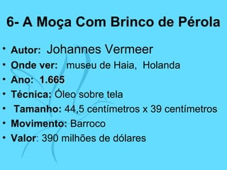 6- A Moça Com Brinco de Pérola
• Autor: Johannes Vermeer
• Onde ver: museu de Haia, Holanda
• Ano: 1.6651.665
• Técnica: Óleo sobre tela
• Tamanho: 44,5 centímetros x 39 centímetros
• Movimento: Barroco
• Valor: 390 milhões de dólares
 