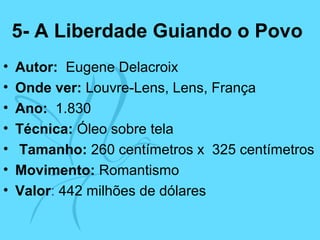 5- A Liberdade Guiando o Povo
• Autor: Eugene Delacroix
• Onde ver: Louvre-Lens, Lens, França
• Ano: 1.830
• Técnica: Óleo sobre tela
• Tamanho: 260 centímetros x 325 centímetros
• Movimento: Romantismo
• Valor: 442 milhões de dólares
 