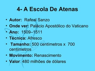 4- A Escola De Atenas
• Autor: Rafeal Sanzo
• Onde ver: Palácio Apostólico do Vaticano
• Ano: 1509–1511
• Técnica: Afresco
• Tamanho: 500 centímetros x 700
centímetros
• Movimento: Renascimento
• Valor: 480 milhões de dólares
 