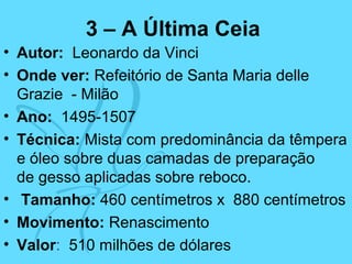 3 – A Última Ceia
• Autor: Leonardo da Vinci
• Onde ver: Refeitório de Santa Maria delle
Grazie - Milão
• Ano: 1495-1507
• Técnica: Mista com predominância da têmpera
e óleo sobre duas camadas de preparação
de gesso aplicadas sobre reboco.
• Tamanho: 460 centímetros x 880 centímetros
• Movimento: Renascimento
• Valor: 510 milhões de dólares
 