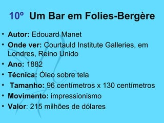 10º Um Bar em Folies-Bergère
• Autor: Edouard Manet
• Onde ver: Courtauld Institute Galleries, em
Londres, Reino Unido
• Ano: 1882
• Técnica: Óleo sobre tela
• Tamanho: 96 centímetros x 130 centímetros
• Movimento: impressionismo
• Valor: 215 milhões de dólares
 