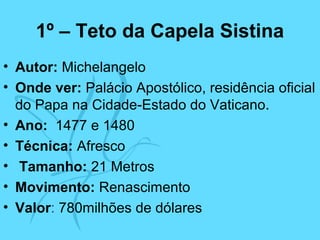 1º – Teto da Capela Sistina
• Autor: Michelangelo
• Onde ver: Palácio Apostólico, residência oficial
do Papa na Cidade-Estado do Vaticano.
• Ano: 1477 e 1480
• Técnica: Afresco
• Tamanho: 21 Metros
• Movimento: Renascimento
• Valor: 780milhões de dólares
 