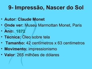 9- Impressão, Nascer do Sol
• Autor: Claude Monet
• Onde ver: Museu Marmottan Monet, Paris
• Ano: 18721872
• Técnica: Óleo sobre tela
• Tamanho: 42 centímetros x 63 centímetros
• Movimento: impressionismo
• Valor: 265 milhões de dólares
 