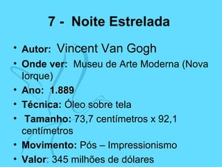 7 - Noite Estrelada
• Autor: Vincent Van Gogh
• Onde ver: Museu de Arte Moderna (Nova
Iorque)
• Ano: 1.8891.889
• Técnica: Óleo sobre tela
• Tamanho: 73,7 centímetros x 92,1
centímetros
• Movimento: Pós – Impressionismo
• Valor: 345 milhões de dólares
 